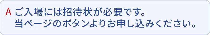 A.ご入場には招待状が必要です。当ページのボタンよりお申込みください。