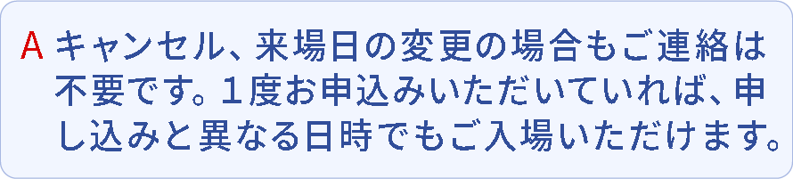 A.キャンセル、来場日の変更の場合もご連絡は不要です。1度お申込みいただいていれば、申込みと異なる日時でもご入場いただけます。