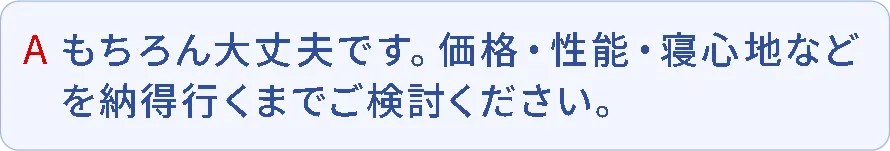 A.もちろん大丈夫です。価格・性能・寝心地などを納得行くまでご検討ください。