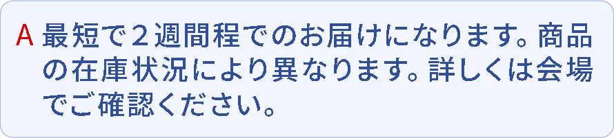 A.最短で2週間程でのお届けになります。商品の在庫状況により異なります。詳しくは会場でご確認ください。