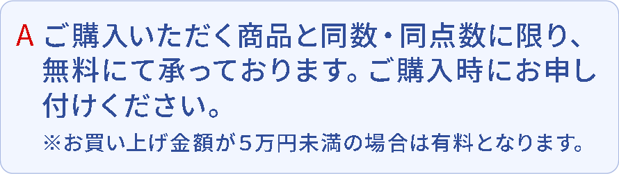 A.ご購入いただく商品と同数・同点数に限り、無料にて承っております。ご購入時にお申し付けください。※お買い上げ金額が10万円未満の場合は有料となります。