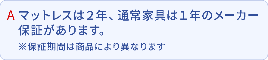 Q.マットレスは2年、通常家具は1年のメーカー保証があります。※保証期間は商品により異なります