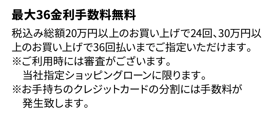 税込み総額20万円以上のお買い上げで24回、30万円以上お買い上げで30回まで金利手数料無料