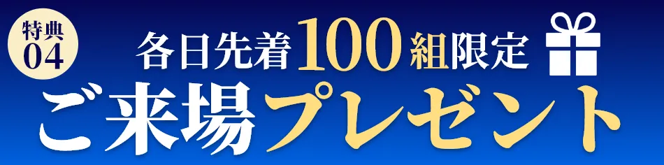 ご来場プレゼント・各日先着100組のお客様に、ちょっとうれしいプレゼントをご用意しております。