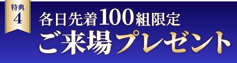 ご来場プレゼント・各日先着100組のお客様に、ちょっとうれしいプレゼントをご用意しております。