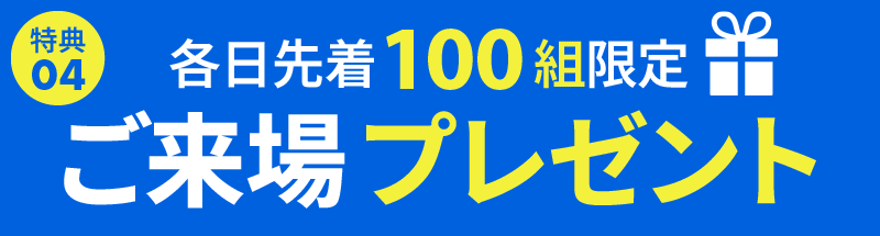 ご来場プレゼント・各日先着100組のお客様に、ちょっとうれしいプレゼントをご用意しております。