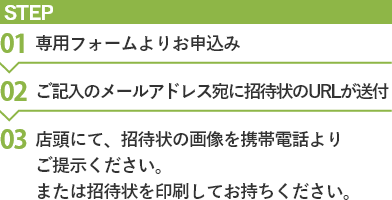 お申込み方法。(1)専用フォームよりお申込み (2)ご記入のメールアドレス宛に招待状のURLが送付 (3)店頭にて、招待状の画像をスマートフォンもしくは携帯電話よりご提示ください。または招待状を印刷してお持ちください